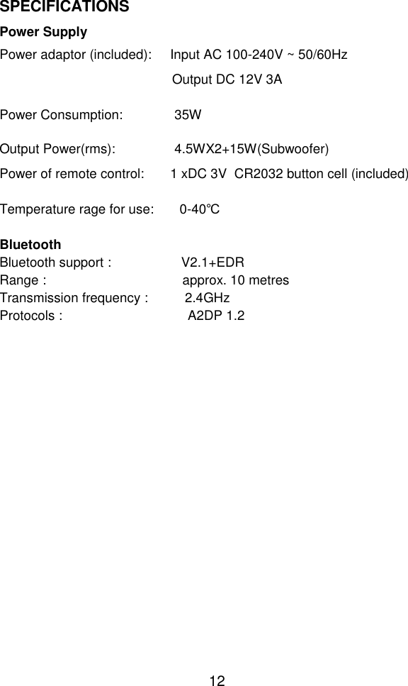  12 SPECIFICATIONS  Power Supply Power adaptor (included):     Input AC 100-240V ~ 50/60Hz Output DC 12V 3A   Power Consumption:              35W  Output Power(rms):                4.5WX2+15W(Subwoofer) Power of remote control:       1 xDC 3V  CR2032 button cell (included)   Temperature rage for use:       0-40℃  Bluetooth Bluetooth support :                   V2.1+EDR Range :                                     approx. 10 metres Transmission frequency :          2.4GHz Protocols :                                  A2DP 1.2   