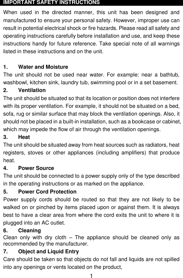  1 IMPORTANT SAFETY INSTRUCTIONS When  used  in  the  directed  manner,  this  unit  has  been  designed  and manufactured to ensure your personal safety. However, improper use can result in potential electrical shock or fire hazards. Please read all safety and operating instructions carefully before installation and use, and keep these instructions handy for future reference. Take special note of all warnings listed in these instructions and on the unit. 1. Water and Moisture The  unit  should  not  be  used near  water. For  example:  near  a  bathtub, washbowl, kitchen sink, laundry tub, swimming pool or in a set basement. 2. Ventilation The unit should be situated so that its location or position does not interfere with its proper ventilation. For example, it should not be situated on a bed, sofa, rug or similar surface that may block the ventilation openings. Also, it should not be placed in a built-in installation, such as a bookcase or cabinet, which may impede the flow of air through the ventilation openings. 3. Heat The unit should be situated away from heat sources such as radiators, heat registers,  stoves  or  other  appliances  (including  amplifiers)  that  produce heat. 4. Power Source The unit should be connected to a power supply only of the type described in the operating instructions or as marked on the appliance. 5. Power Cord Protection Power  supply  cords  should  be  routed  so  that  they  are  not  likely  to  be walked on or pinched by items placed upon or against them. It is always best to have a clear area from where the cord exits the unit to where it is plugged into an AC outlet. 6. Cleaning Clean  only  with  dry  cloth  –  The  appliance  should  be  cleaned  only  as recommended by the manufacturer. 7. Object and Liquid Entry Care should be taken so that objects do not fall and liquids are not spilled into any openings or vents located on the product, 