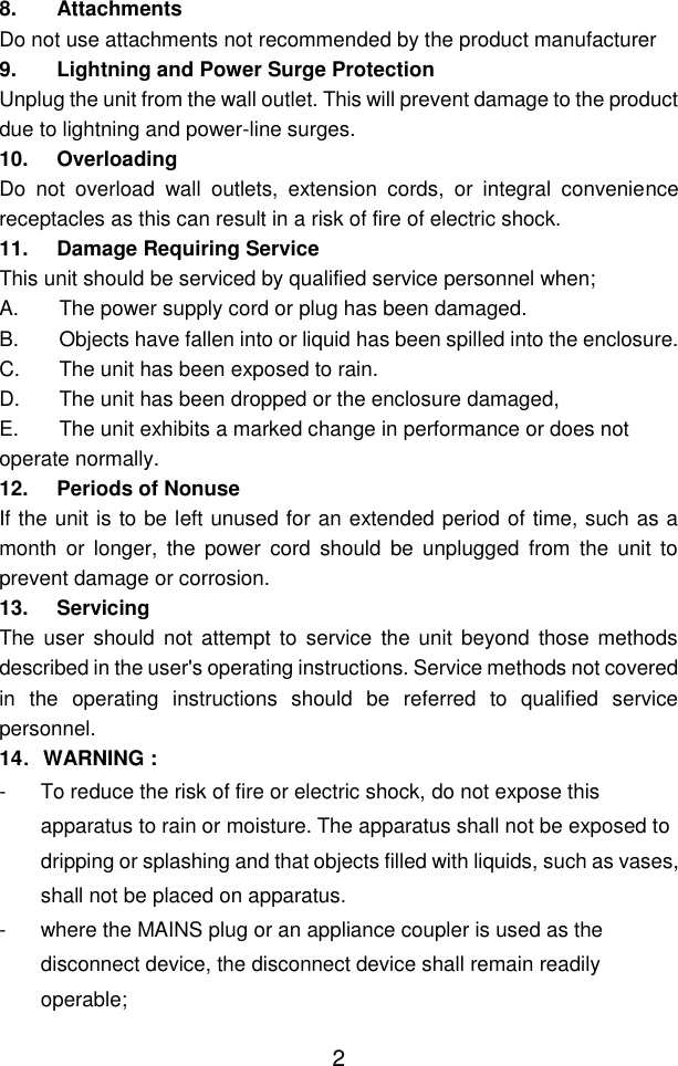  2 8. Attachments Do not use attachments not recommended by the product manufacturer 9. Lightning and Power Surge Protection Unplug the unit from the wall outlet. This will prevent damage to the product due to lightning and power-line surges. 10. Overloading Do  not  overload  wall  outlets,  extension  cords,  or  integral  convenience receptacles as this can result in a risk of fire of electric shock. 11. Damage Requiring Service This unit should be serviced by qualified service personnel when; A.  The power supply cord or plug has been damaged. B.  Objects have fallen into or liquid has been spilled into the enclosure. C.  The unit has been exposed to rain. D.  The unit has been dropped or the enclosure damaged, E.  The unit exhibits a marked change in performance or does not operate normally. 12. Periods of Nonuse If the unit is to be left unused for an extended period of time, such as a month  or  longer,  the  power  cord  should  be  unplugged  from  the  unit  to prevent damage or corrosion. 13. Servicing The  user  should not attempt to service  the  unit beyond those methods described in the user&apos;s operating instructions. Service methods not covered in  the  operating  instructions  should  be  referred  to  qualified  service personnel. 14．WARNING : -  To reduce the risk of fire or electric shock, do not expose this apparatus to rain or moisture. The apparatus shall not be exposed to dripping or splashing and that objects filled with liquids, such as vases, shall not be placed on apparatus. -  where the MAINS plug or an appliance coupler is used as the disconnect device, the disconnect device shall remain readily operable; 