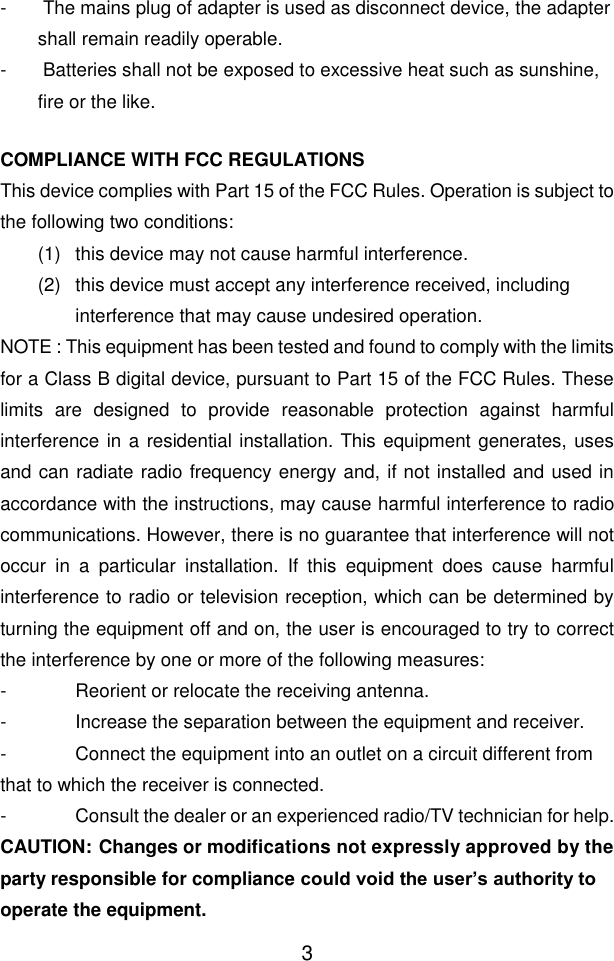  3 -   The mains plug of adapter is used as disconnect device, the adapter shall remain readily operable. -   Batteries shall not be exposed to excessive heat such as sunshine, fire or the like.  COMPLIANCE WITH FCC REGULATIONS This device complies with Part 15 of the FCC Rules. Operation is subject to the following two conditions: (1)  this device may not cause harmful interference.  (2)  this device must accept any interference received, including interference that may cause undesired operation. NOTE : This equipment has been tested and found to comply with the limits for a Class B digital device, pursuant to Part 15 of the FCC Rules. These limits  are  designed  to  provide  reasonable  protection  against  harmful interference in a residential installation. This equipment generates, uses and can radiate radio frequency energy and, if not installed and used in accordance with the instructions, may cause harmful interference to radio communications. However, there is no guarantee that interference will not occur  in  a  particular  installation.  If  this  equipment  does  cause  harmful interference to radio or television reception, which can be determined by turning the equipment off and on, the user is encouraged to try to correct the interference by one or more of the following measures: -  Reorient or relocate the receiving antenna. -  Increase the separation between the equipment and receiver. -  Connect the equipment into an outlet on a circuit different from that to which the receiver is connected. -  Consult the dealer or an experienced radio/TV technician for help. CAUTION: Changes or modifications not expressly approved by the party responsible for compliance could void the user’s authority to operate the equipment. 