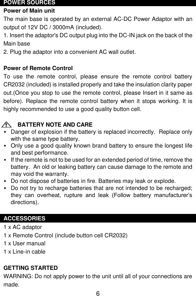  6 POWER SOURCES Power of Main unit The main base is operated by an external AC-DC Power Adaptor with an output of 12V DC / 3000mA (included).  1. Insert the adaptor&apos;s DC output plug into the DC-IN jack on the back of the Main base 2. Plug the adaptor into a convenient AC wall outlet.  Power of Remote Control To  use  the  remote  control,  please  ensure  the  remote  control  battery CR2032 (included) is installed properly and take the insulation clarity paper out.(Once you stop to use the remote control, please Insert in it same as before).  Replace the remote  control  battery when it stops working.  It  is highly recommended to use a good quality button cell.  BATTERY NOTE AND CARE  Danger of explosion if the battery is replaced incorrectly.  Replace only with the same type battery.  Only use a good quality known brand battery to ensure the longest life and best performance.  If the remote is not to be used for an extended period of time, remove the battery.  An old or leaking battery can cause damage to the remote and may void the warranty.  Do not dispose of batteries in fire. Batteries may leak or explode.  Do not try to recharge batteries that are not intended to be recharged; they  can  overheat,  rupture  and  leak  (Follow  battery  manufacturer’s directions).  ACCESSORIES 1 x AC adaptor 1 x Remote Control (include button cell CR2032) 1 x User manual 1 x Line-in cable  GETTING STARTED WARNING: Do not apply power to the unit until all of your connections are made.  