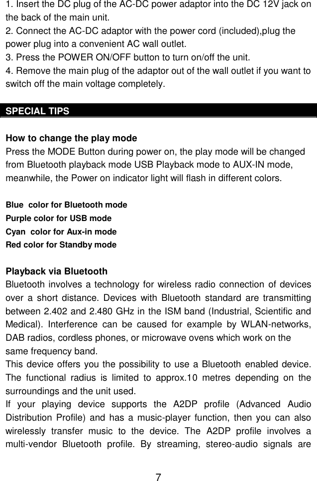  7 1. Insert the DC plug of the AC-DC power adaptor into the DC 12V jack on the back of the main unit. 2. Connect the AC-DC adaptor with the power cord (included),plug the power plug into a convenient AC wall outlet.  3. Press the POWER ON/OFF button to turn on/off the unit. 4. Remove the main plug of the adaptor out of the wall outlet if you want to switch off the main voltage completely.  SPECIAL TIPS  How to change the play mode Press the MODE Button during power on, the play mode will be changed from Bluetooth playback mode USB Playback mode to AUX-IN mode, meanwhile, the Power on indicator light will flash in different colors.  Blue  color for Bluetooth mode Purple color for USB mode Cyan  color for Aux-in mode  Red color for Standby mode  Playback via Bluetooth  Bluetooth involves a technology for wireless radio connection of devices over  a  short distance. Devices  with  Bluetooth  standard  are  transmitting between 2.402 and 2.480 GHz in the ISM band (Industrial, Scientific and Medical).  Interference  can  be  caused  for  example  by  WLAN-networks, DAB radios, cordless phones, or microwave ovens which work on the same frequency band. This device offers you the possibility to use a Bluetooth enabled device. The  functional  radius  is  limited  to  approx.10  metres  depending  on  the surroundings and the unit used. If  your  playing  device  supports  the  A2DP  profile  (Advanced  Audio Distribution  Profile) and has a  music-player  function,  then you  can also wirelessly  transfer  music  to  the  device.  The  A2DP  profile  involves  a multi-vendor  Bluetooth  profile.  By  streaming,  stereo-audio  signals  are 