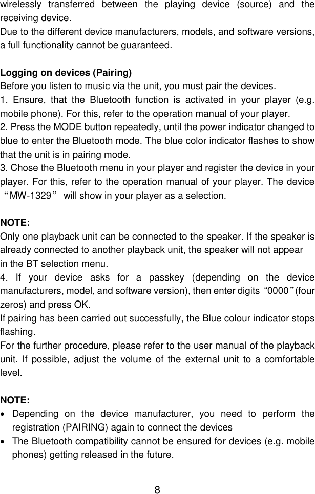  8 wirelessly  transferred  between  the  playing  device  (source)  and  the receiving device. Due to the different device manufacturers, models, and software versions, a full functionality cannot be guaranteed.  Logging on devices (Pairing) Before you listen to music via the unit, you must pair the devices. 1.  Ensure,  that  the  Bluetooth  function  is  activated  in  your  player  (e.g. mobile phone). For this, refer to the operation manual of your player. 2. Press the MODE button repeatedly, until the power indicator changed to blue to enter the Bluetooth mode. The blue color indicator flashes to show that the unit is in pairing mode. 3. Chose the Bluetooth menu in your player and register the device in your player. For this, refer to the operation manual of your player. The device “MW-1329” will show in your player as a selection.  NOTE: Only one playback unit can be connected to the speaker. If the speaker is already connected to another playback unit, the speaker will not appear in the BT selection menu. 4.  If  your  device  asks  for  a  passkey  (depending  on  the  device manufacturers, model, and software version), then enter digits  “0000”(four zeros) and press OK.  If pairing has been carried out successfully, the Blue colour indicator stops flashing. For the further procedure, please refer to the user manual of the playback unit. If possible,  adjust the  volume of  the  external unit to a comfortable level.  NOTE:   Depending  on  the  device  manufacturer,  you  need  to  perform  the registration (PAIRING) again to connect the devices   The Bluetooth compatibility cannot be ensured for devices (e.g. mobile phones) getting released in the future. 