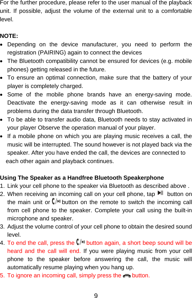  9For the further procedure, please refer to the user manual of the playback unit. If possible, adjust the volume of the external unit to a comfortable level.  NOTE: •  Depending on the device manufacturer, you need to perform the registration (PAIRING) again to connect the devices •  The Bluetooth compatibility cannot be ensured for devices (e.g. mobile phones) getting released in the future. •  To ensure an optimal connection, make sure that the battery of your player is completely charged. •  Some of the mobile phone brands have an energy-saving mode. Deactivate the energy-saving mode as it can otherwise result in problems during the data transfer through Bluetooth. •  To be able to transfer audio data, Bluetooth needs to stay activated in your player Observe the operation manual of your player. •  If a mobile phone on which you are playing music receives a call, the music will be interrupted. The sound however is not played back via the speaker. After you have ended the call, the devices are connected to each other again and playback continues.   Using The Speaker as a Handfree Bluetooth Speakerphone 1. Link your cell phone to the speaker via Bluetooth as described above .  2. When receiving an incoming call on your cell phone, tap  button on the main unit or   button on the remote to switch the incoming call from cell phone to the speaker. Complete your call using the built-in microphone and speaker.  3.  Adjust the volume control of your cell phone to obtain the desired sound level.  4. To end the call, press the   button again, a short beep sound will be heard and the call will end. If you were playing music from your cell phone to the speaker before answering the call, the music will automatically resume playing when you hang up.  5. To ignore an incoming call, simply press the   button.   