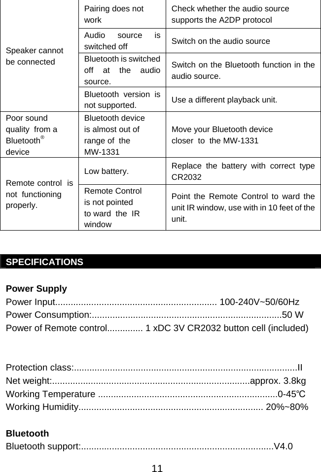  11Speaker cannot be connected Pairing does not work Check whether the audio source supports the A2DP protocol Audio source is switched off  Switch on the audio source Bluetooth is switched off at the audio source. Switch on the Bluetooth function in the audio source. Bluetooth version is not supported.  Use a different playback unit. Poor sound  quality  from a  Bluetooth® device Bluetooth device  is almost out of  range of  the MW-1331 Move your Bluetooth device closer  to  the MW-1331 Remote control  is not  functioning properly. Low battery.  Replace the battery with correct type CR2032 Remote Control  is not pointed to ward  the  IR  window Point the Remote Control to ward the unit IR window, use with in 10 feet of the unit.   SPECIFICATIONS  Power Supply Power Input............................................................... 100-240V~50/60Hz Power Consumption:..........................................................................50 W Power of Remote control.............. 1 xDC 3V CR2032 button cell (included)   Protection class:.......................................................................................II Net weight:.............................................................................approx. 3.8kg Working Temperature ......................................................................0-45℃ Working Humidity........................................................................ 20%~80%  Bluetooth Bluetooth support:...........................................................................V4.0 