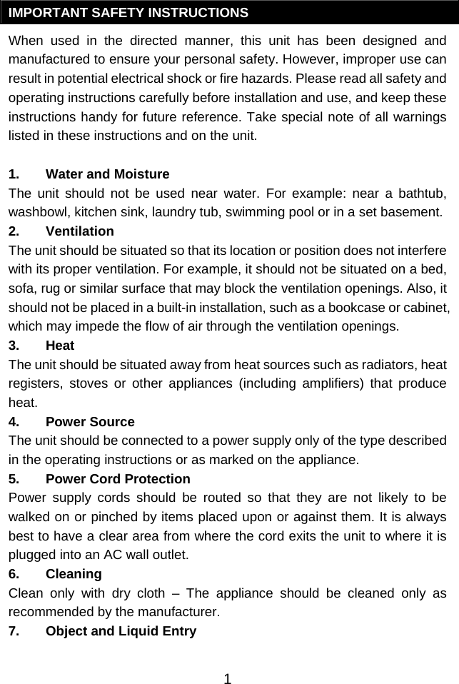  1IMPORTANT SAFETY INSTRUCTIONS When used in the directed manner, this unit has been designed and manufactured to ensure your personal safety. However, improper use can result in potential electrical shock or fire hazards. Please read all safety and operating instructions carefully before installation and use, and keep these instructions handy for future reference. Take special note of all warnings listed in these instructions and on the unit. 1. Water and Moisture The unit should not be used near water. For example: near a bathtub, washbowl, kitchen sink, laundry tub, swimming pool or in a set basement. 2. Ventilation The unit should be situated so that its location or position does not interfere with its proper ventilation. For example, it should not be situated on a bed, sofa, rug or similar surface that may block the ventilation openings. Also, it should not be placed in a built-in installation, such as a bookcase or cabinet, which may impede the flow of air through the ventilation openings. 3. Heat The unit should be situated away from heat sources such as radiators, heat registers, stoves or other appliances (including amplifiers) that produce heat. 4. Power Source The unit should be connected to a power supply only of the type described in the operating instructions or as marked on the appliance. 5. Power Cord Protection Power supply cords should be routed so that they are not likely to be walked on or pinched by items placed upon or against them. It is always best to have a clear area from where the cord exits the unit to where it is plugged into an AC wall outlet. 6. Cleaning Clean only with dry cloth – The appliance should be cleaned only as recommended by the manufacturer. 7. Object and Liquid Entry 