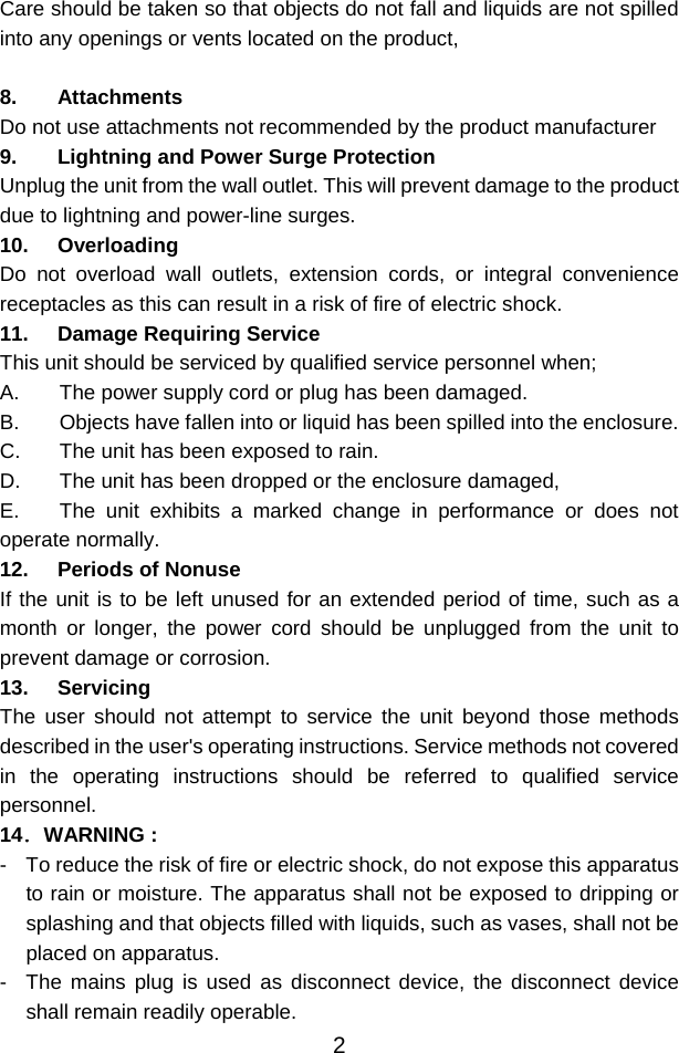  2Care should be taken so that objects do not fall and liquids are not spilled into any openings or vents located on the product,  8. Attachments Do not use attachments not recommended by the product manufacturer 9. Lightning and Power Surge Protection Unplug the unit from the wall outlet. This will prevent damage to the product due to lightning and power-line surges. 10. Overloading Do not overload wall outlets, extension cords, or integral convenience receptacles as this can result in a risk of fire of electric shock. 11. Damage Requiring Service This unit should be serviced by qualified service personnel when; A.  The power supply cord or plug has been damaged. B.  Objects have fallen into or liquid has been spilled into the enclosure. C.  The unit has been exposed to rain. D.  The unit has been dropped or the enclosure damaged, E.  The unit exhibits a marked change in performance or does not operate normally. 12. Periods of Nonuse If the unit is to be left unused for an extended period of time, such as a month or longer, the power cord should be unplugged from the unit to prevent damage or corrosion. 13. Servicing The user should not attempt to service the unit beyond those methods described in the user&apos;s operating instructions. Service methods not covered in the operating instructions should be referred to qualified service personnel. 14．WARNING : -  To reduce the risk of fire or electric shock, do not expose this apparatus to rain or moisture. The apparatus shall not be exposed to dripping or splashing and that objects filled with liquids, such as vases, shall not be placed on apparatus. -  The mains plug is used as disconnect device, the disconnect device shall remain readily operable. 