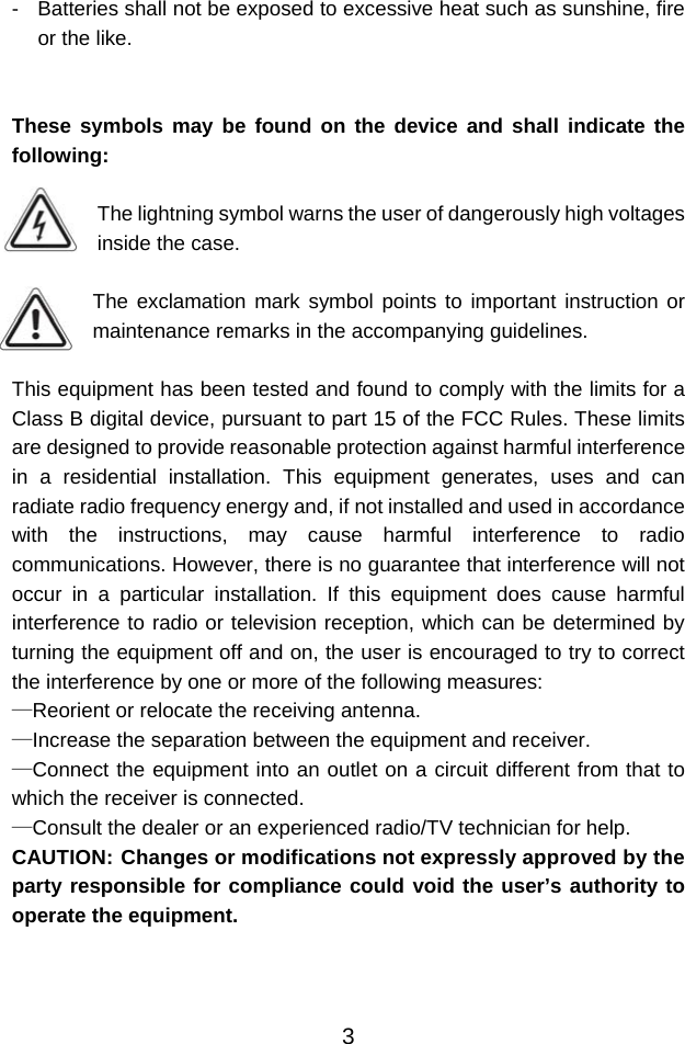  3-  Batteries shall not be exposed to excessive heat such as sunshine, fire or the like.   These symbols may be found on the device and shall indicate the following:  The lightning symbol warns the user of dangerously high voltages inside the case.  The exclamation mark symbol points to important instruction or maintenance remarks in the accompanying guidelines.  This equipment has been tested and found to comply with the limits for a Class B digital device, pursuant to part 15 of the FCC Rules. These limits are designed to provide reasonable protection against harmful interference in a residential installation. This equipment generates, uses and can radiate radio frequency energy and, if not installed and used in accordance with the instructions, may cause harmful interference to radio communications. However, there is no guarantee that interference will not occur in a particular installation. If this equipment does cause harmful interference to radio or television reception, which can be determined by turning the equipment off and on, the user is encouraged to try to correct the interference by one or more of the following measures: —Reorient or relocate the receiving antenna. —Increase the separation between the equipment and receiver. —Connect the equipment into an outlet on a circuit different from that to which the receiver is connected. —Consult the dealer or an experienced radio/TV technician for help. CAUTION: Changes or modifications not expressly approved by the party responsible for compliance could void the user’s authority to operate the equipment.    