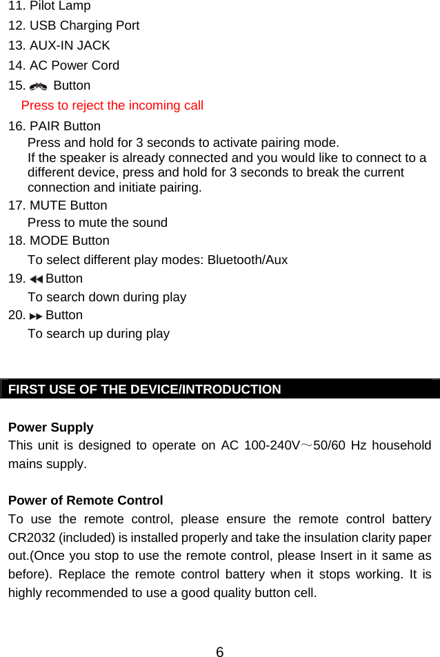  611. Pilot Lamp 12. USB Charging Port 13. AUX-IN JACK 14. AC Power Cord     15.    Button  Press to reject the incoming call 16. PAIR Button Press and hold for 3 seconds to activate pairing mode.  If the speaker is already connected and you would like to connect to a different device, press and hold for 3 seconds to break the current connection and initiate pairing. 17. MUTE Button  Press to mute the sound 18. MODE Button To select different play modes: Bluetooth/Aux 19.   Button   To search down during play 20.   Button   To search up during play   FIRST USE OF THE DEVICE/INTRODUCTION  Power Supply This unit is designed to operate on AC 100-240V～50/60 Hz household mains supply.  Power of Remote Control To use the remote control, please ensure the remote control battery CR2032 (included) is installed properly and take the insulation clarity paper out.(Once you stop to use the remote control, please Insert in it same as before). Replace the remote control battery when it stops working. It is highly recommended to use a good quality button cell.   