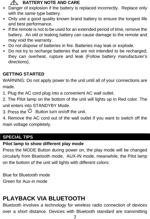  7 BATTERY NOTE AND CARE  Danger of explosion if the battery is replaced incorrectly.  Replace only with the same type battery.  Only use a good quality known brand battery to ensure the longest life and best performance.  If the remote is not to be used for an extended period of time, remove the battery.  An old or leaking battery can cause damage to the remote and may void the warranty.  Do not dispose of batteries in fire. Batteries may leak or explode.  Do not try to recharge batteries that are not intended to be recharged; they can overheat, rupture and leak (Follow battery manufacturer’s directions).  GETTING STARTED WARNING: Do not apply power to the unit until all of your connections are made.  1. Plug the AC cord plug into a convenient AC wall outlet.  2. The Pilot lamp on the bottom of the unit will lights up in Red color. The unit enters into STANDYBY Mode. 3. Press the   Button turn on/off the unit.  4. Remove the AC cord out of the wall outlet if you want to switch off the main voltage completely.  SPECIAL TIPS Pilot lamp to show different play mode Press the MODE Button during power on, the play mode will be changed circularly from Bluetooth mode,  AUX-IN mode, meanwhile, the Pilot lamp on the bottom of the unit will lights with different colors:  Blue for Bluetooth mode Green for Aux-in mode   PLAYBACK VIA BLUETOOTH  Bluetooth involves a technology for wireless radio connection of devices over a short distance. Devices with Bluetooth standard are transmitting 