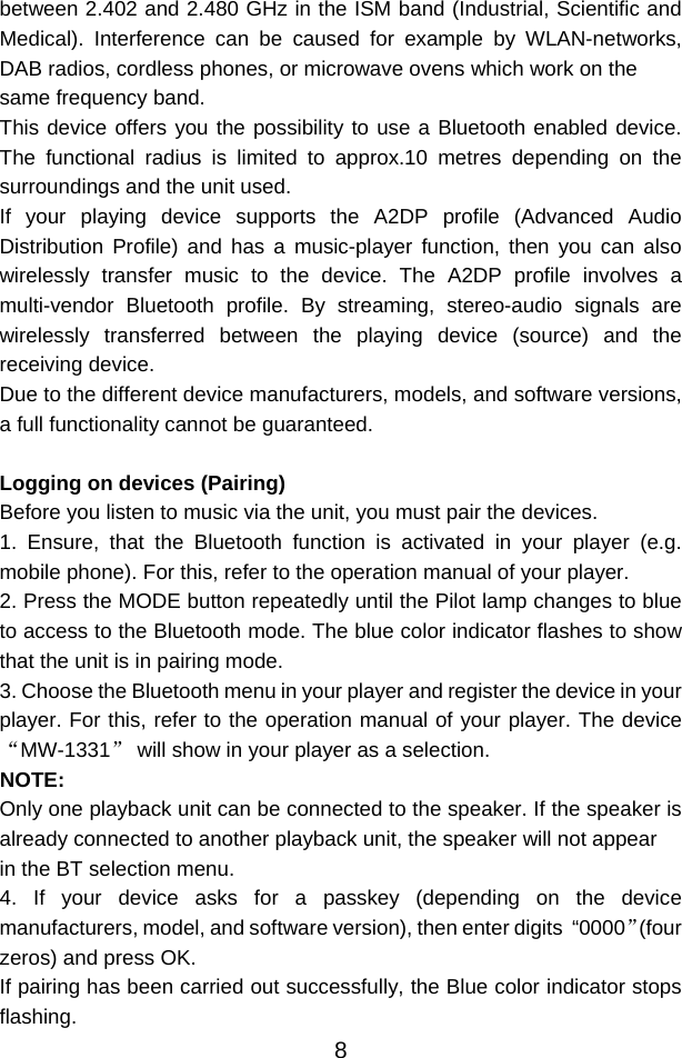  8between 2.402 and 2.480 GHz in the ISM band (Industrial, Scientific and Medical). Interference can be caused for example by WLAN-networks, DAB radios, cordless phones, or microwave ovens which work on the same frequency band. This device offers you the possibility to use a Bluetooth enabled device. The functional radius is limited to approx.10 metres depending on the surroundings and the unit used. If your playing device supports the A2DP profile (Advanced Audio Distribution Profile) and has a music-player function, then you can also wirelessly transfer music to the device. The A2DP profile involves a multi-vendor Bluetooth profile. By streaming, stereo-audio signals are wirelessly transferred between the playing device (source) and the receiving device. Due to the different device manufacturers, models, and software versions, a full functionality cannot be guaranteed.  Logging on devices (Pairing) Before you listen to music via the unit, you must pair the devices. 1. Ensure, that the Bluetooth function is activated in your player (e.g. mobile phone). For this, refer to the operation manual of your player. 2. Press the MODE button repeatedly until the Pilot lamp changes to blue to access to the Bluetooth mode. The blue color indicator flashes to show that the unit is in pairing mode. 3. Choose the Bluetooth menu in your player and register the device in your player. For this, refer to the operation manual of your player. The device “MW-1331” will show in your player as a selection. NOTE: Only one playback unit can be connected to the speaker. If the speaker is already connected to another playback unit, the speaker will not appear in the BT selection menu. 4. If your device asks for a passkey (depending on the device manufacturers, model, and software version), then enter digits  “0000”(four zeros) and press OK.  If pairing has been carried out successfully, the Blue color indicator stops flashing. 