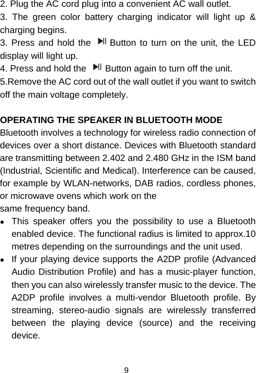  92. Plug the AC cord plug into a convenient AC wall outlet.  3. The green color battery charging indicator will light up &amp; charging begins. 3. Press and hold the  Button to turn on the unit, the LED display will light up.  4. Press and hold the  Button again to turn off the unit. 5.Remove the AC cord out of the wall outlet if you want to switch off the main voltage completely.  OPERATING THE SPEAKER IN BLUETOOTH MODE Bluetooth involves a technology for wireless radio connection of devices over a short distance. Devices with Bluetooth standard are transmitting between 2.402 and 2.480 GHz in the ISM band (Industrial, Scientific and Medical). Interference can be caused, for example by WLAN-networks, DAB radios, cordless phones, or microwave ovens which work on the same frequency band. z This speaker offers you the possibility to use a Bluetooth enabled device. The functional radius is limited to approx.10 metres depending on the surroundings and the unit used. z If your playing device supports the A2DP profile (Advanced Audio Distribution Profile) and has a music-player function, then you can also wirelessly transfer music to the device. The A2DP profile involves a multi-vendor Bluetooth profile. By streaming, stereo-audio signals are wirelessly transferred between the playing device (source) and the receiving device. 
