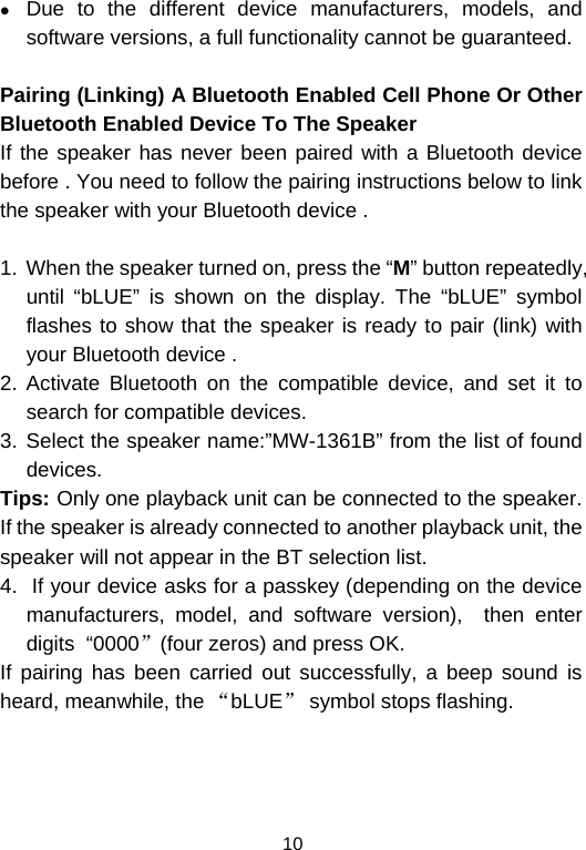  10z Due to the different device manufacturers, models, and software versions, a full functionality cannot be guaranteed.  Pairing (Linking) A Bluetooth Enabled Cell Phone Or Other Bluetooth Enabled Device To The Speaker If the speaker has never been paired with a Bluetooth device before . You need to follow the pairing instructions below to link the speaker with your Bluetooth device .   1.  When the speaker turned on, press the “M” button repeatedly, until “bLUE” is shown on the display. The “bLUE” symbol flashes to show that the speaker is ready to pair (link) with your Bluetooth device .  2. Activate Bluetooth on the compatible device, and set it to search for compatible devices. 3. Select the speaker name:”MW-1361B” from the list of found devices.  Tips: Only one playback unit can be connected to the speaker. If the speaker is already connected to another playback unit, the speaker will not appear in the BT selection list. 4.  If your device asks for a passkey (depending on the device manufacturers, model, and software version),  then enter digits  “0000”(four zeros) and press OK.  If pairing has been carried out successfully, a beep sound is heard, meanwhile, the “bLUE” symbol stops flashing.  