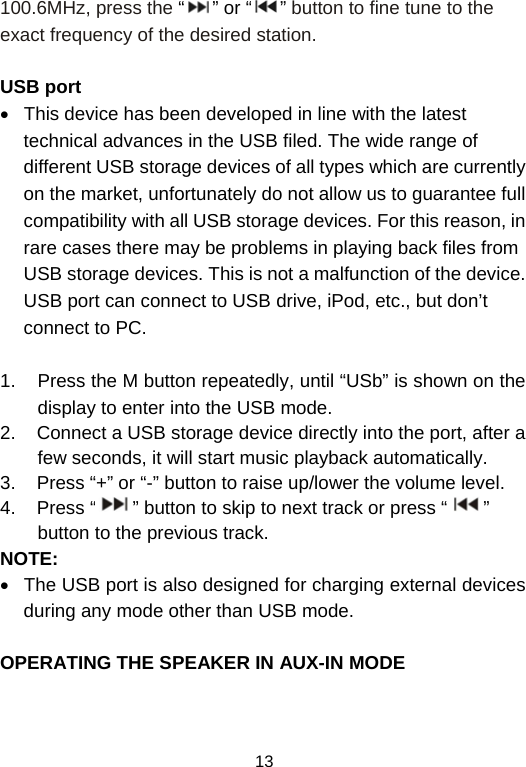  13100.6MHz, press the “” or “ ” button to fine tune to the exact frequency of the desired station.  USB port •  This device has been developed in line with the latest technical advances in the USB filed. The wide range of different USB storage devices of all types which are currently on the market, unfortunately do not allow us to guarantee full compatibility with all USB storage devices. For this reason, in rare cases there may be problems in playing back files from USB storage devices. This is not a malfunction of the device. USB port can connect to USB drive, iPod, etc., but don’t connect to PC.  1.  Press the M button repeatedly, until “USb” is shown on the display to enter into the USB mode.  2.    Connect a USB storage device directly into the port, after a few seconds, it will start music playback automatically.  3.    Press “+” or “-” button to raise up/lower the volume level. 4.    Press “ ” button to skip to next track or press “ ” button to the previous track. NOTE: •  The USB port is also designed for charging external devices during any mode other than USB mode.   OPERATING THE SPEAKER IN AUX-IN MODE 