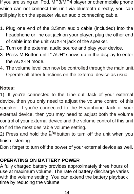  14If you are using an iPod, MP3/MP4 player or other mobile phone which can not connect this unit via bluetooth directly, you can still play it on the speaker via an audio connecting cable.   1. Plug one end of the 3.5mm audio cable (included) into the headphone or line out jack on your player, plug the other end of cable into the unit AUX-IN jack of the speaker. 2. Turn on the external audio source and play your device. 3. Press M Button until “ AUH” shows up in the display to enter the AUX-IN mode. 4.  The volume level can now be controlled through the main unit. Operate all other functions on the external device as usual.  Notes: 1). If you&apos;re connected to the Line out Jack of your external device, then you only need to adjust the volume control of this speaker. If you&apos;re connected to the Headphone Jack of your external device, then you may need to adjust both the volume control of your external device and the volume control of this unit to find the most desirable volume setting. 2) Press and hold the   button to turn off the unit when you finish listening. Don&apos;t forget to turn off the power of your external device as well.  OPERATING ON BATTERY POWER  A fully charged battery provides approximately three hours of use at maximum volume. The rate of battery discharge varies with the volume setting. You can extend the battery playback time by reducing the volume. 