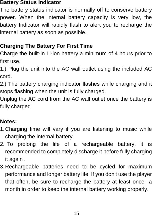  15 Battery Status Indicator The battery status indicator is normally off to conserve battery power. When the internal battery capacity is very low, the battery Indicator will rapidly flash to alert you to recharge the internal battery as soon as possible.   Charging The Battery For First Time Charge the built-in Li-ion battery a minimum of 4 hours prior to first use. 1.) Plug the unit into the AC wall outlet using the included AC cord. 2.) The battery charging indicator flashes while charging and it stops flashing when the unit is fully charged. Unplug the AC cord from the AC wall outlet once the battery is fully charged.  Notes:    1. Charging time will vary if you are listening to music while charging the internal battery.                                   2.  To prolong the life of a rechargeable battery, it is recommended to completely discharge it before fully charging it again .                                                            3. Rechargeable batteries need to be cycled for maximum performance and longer battery life. If you don&apos;t use the player that often, be sure to recharge the battery at least once  a month in order to keep the internal battery working properly.              