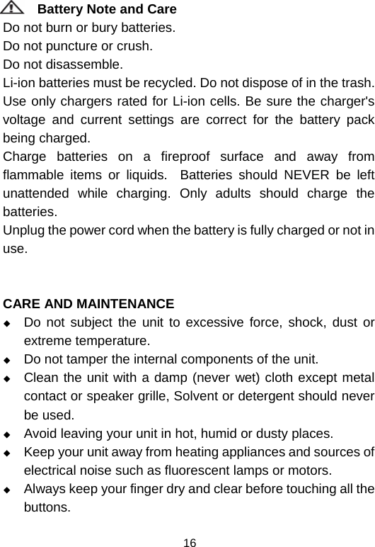  16Battery Note and Care                                                               Do not burn or bury batteries.                                                                Do not puncture or crush.                                                                    Do not disassemble.                                                                      Li-ion batteries must be recycled. Do not dispose of in the trash.          Use only chargers rated for Li-ion cells. Be sure the charger&apos;s voltage and current settings are correct for the battery pack being charged.                                                                      Charge batteries on a fireproof surface and away from flammable items or liquids.  Batteries should NEVER be left unattended while charging. Only adults should charge the batteries.                                                                                        Unplug the power cord when the battery is fully charged or not in use.   CARE AND MAINTENANCE  Do not subject the unit to excessive force, shock, dust or extreme temperature.  Do not tamper the internal components of the unit.  Clean the unit with a damp (never wet) cloth except metal contact or speaker grille, Solvent or detergent should never be used.  Avoid leaving your unit in hot, humid or dusty places.  Keep your unit away from heating appliances and sources of electrical noise such as fluorescent lamps or motors.  Always keep your finger dry and clear before touching all the buttons. 