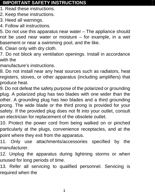  1IMPORTANT SAFETY INSTRUCTIONS 1. Read these instructions. 2. Keep these instructions. 3. Heed all warnings. 4. Follow all instructions. 5. Do not use this apparatus near water – The appliance should not be used near water or moisture – for example, in a wet basement or near a swimming pool, and the like. 6. Clean only with dry cloth. 7. Do not block any ventilation openings. Install in accordance with the manufacture’s instructions. 8. Do not install near any heat sources such as radiators, heat registers, stoves, or other apparatus (including amplifiers) that produce heat. 9. Do not defeat the safety purpose of the polarized or grounding plug. A polarized plug has two blades with one wider than the other. A grounding plug has two blades and a third grounding prong. The wide blade or the third prong is provided for your safety. If the provided plug does not fit into your outlet, consult an electrician for replacement of the obsolete outlet. 10. Protect the power cord from being walked on or pinched particularly at the plugs, convenience receptacles, and at the point where they exit from the apparatus. 11. Only use attachments/accessories specified by the manufacturer. 12. Unplug the apparatus during lightning storms or when unused for long periods of time. 13. Refer all servicing to qualified personnel. Servicing is required when the 