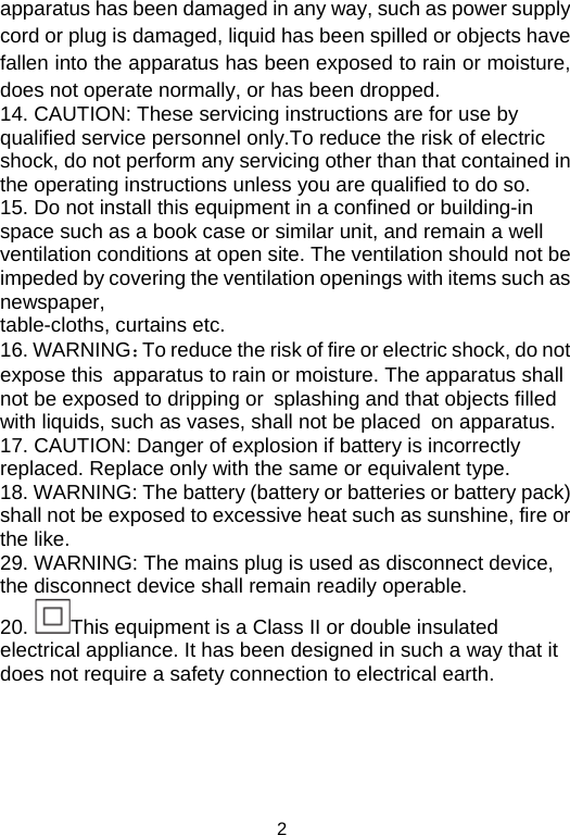  2apparatus has been damaged in any way, such as power supply cord or plug is damaged, liquid has been spilled or objects have fallen into the apparatus has been exposed to rain or moisture, does not operate normally, or has been dropped. 14. CAUTION: These servicing instructions are for use by qualified service personnel only.To reduce the risk of electric shock, do not perform any servicing other than that contained in the operating instructions unless you are qualified to do so. 15. Do not install this equipment in a confined or building-in space such as a book case or similar unit, and remain a well ventilation conditions at open site. The ventilation should not be impeded by covering the ventilation openings with items such as newspaper, table-cloths, curtains etc. 16. WARNING：To reduce the risk of fire or electric shock, do not expose this apparatus to rain or moisture. The apparatus shall not be exposed to dripping or splashing and that objects filled with liquids, such as vases, shall not be placed on apparatus. 17. CAUTION: Danger of explosion if battery is incorrectly replaced. Replace only with the same or equivalent type. 18. WARNING: The battery (battery or batteries or battery pack) shall not be exposed to excessive heat such as sunshine, fire or the like. 29. WARNING: The mains plug is used as disconnect device, the disconnect device shall remain readily operable. 20.  This equipment is a Class II or double insulated electrical appliance. It has been designed in such a way that it does not require a safety connection to electrical earth.      