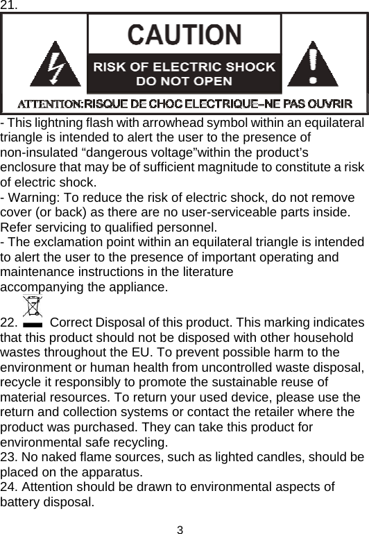  321.  - This lightning flash with arrowhead symbol within an equilateral triangle is intended to alert the user to the presence of non-insulated “dangerous voltage”within the product’s enclosure that may be of sufficient magnitude to constitute a risk of electric shock. - Warning: To reduce the risk of electric shock, do not remove cover (or back) as there are no user-serviceable parts inside. Refer servicing to qualified personnel. - The exclamation point within an equilateral triangle is intended to alert the user to the presence of important operating and maintenance instructions in the literature accompanying the appliance.  22.    Correct Disposal of this product. This marking indicates that this product should not be disposed with other household wastes throughout the EU. To prevent possible harm to the environment or human health from uncontrolled waste disposal, recycle it responsibly to promote the sustainable reuse of material resources. To return your used device, please use the return and collection systems or contact the retailer where the product was purchased. They can take this product for environmental safe recycling. 23. No naked flame sources, such as lighted candles, should be placed on the apparatus. 24. Attention should be drawn to environmental aspects of battery disposal. 