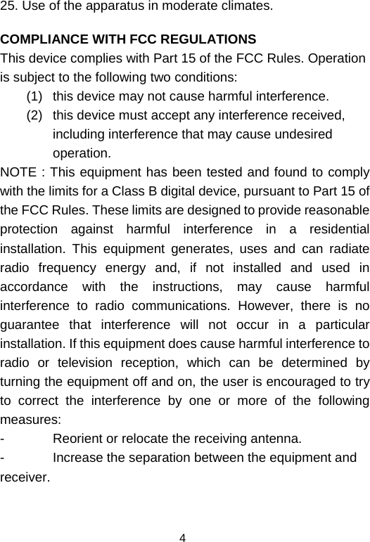  425. Use of the apparatus in moderate climates.  COMPLIANCE WITH FCC REGULATIONS This device complies with Part 15 of the FCC Rules. Operation is subject to the following two conditions: (1)  this device may not cause harmful interference.  (2)  this device must accept any interference received, including interference that may cause undesired operation. NOTE : This equipment has been tested and found to comply with the limits for a Class B digital device, pursuant to Part 15 of the FCC Rules. These limits are designed to provide reasonable protection against harmful interference in a residential installation. This equipment generates, uses and can radiate radio frequency energy and, if not installed and used in accordance with the instructions, may cause harmful interference to radio communications. However, there is no guarantee that interference will not occur in a particular installation. If this equipment does cause harmful interference to radio or television reception, which can be determined by turning the equipment off and on, the user is encouraged to try to correct the interference by one or more of the following measures: -  Reorient or relocate the receiving antenna. -  Increase the separation between the equipment and receiver. 