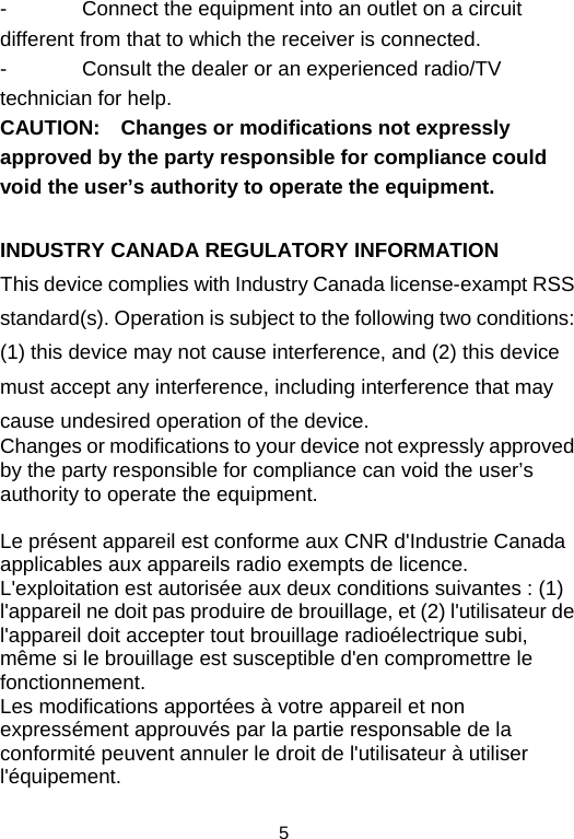  5-  Connect the equipment into an outlet on a circuit different from that to which the receiver is connected. -  Consult the dealer or an experienced radio/TV technician for help. CAUTION: Changes or modifications not expressly approved by the party responsible for compliance could void the user’s authority to operate the equipment.  INDUSTRY CANADA REGULATORY INFORMATION This device complies with Industry Canada license-exampt RSS standard(s). Operation is subject to the following two conditions: (1) this device may not cause interference, and (2) this device must accept any interference, including interference that may cause undesired operation of the device.  Changes or modifications to your device not expressly approved by the party responsible for compliance can void the user’s authority to operate the equipment.  Le présent appareil est conforme aux CNR d&apos;Industrie Canada applicables aux appareils radio exempts de licence. L&apos;exploitation est autorisée aux deux conditions suivantes : (1) l&apos;appareil ne doit pas produire de brouillage, et (2) l&apos;utilisateur de l&apos;appareil doit accepter tout brouillage radioélectrique subi, même si le brouillage est susceptible d&apos;en compromettre le fonctionnement. Les modifications apportées à votre appareil et non expressément approuvés par la partie responsable de la conformité peuvent annuler le droit de l&apos;utilisateur à utiliser l&apos;équipement. 