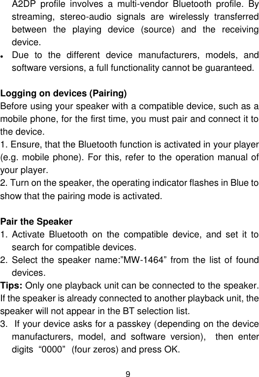  9 A2DP  profile  involves  a  multi-vendor  Bluetooth  profile.  By streaming,  stereo-audio  signals  are  wirelessly  transferred between  the  playing  device  (source)  and  the  receiving device.  Due  to  the  different  device  manufacturers,  models,  and software versions, a full functionality cannot be guaranteed.  Logging on devices (Pairing) Before using your speaker with a compatible device, such as a mobile phone, for the first time, you must pair and connect it to the device.  1. Ensure, that the Bluetooth function is activated in your player (e.g. mobile phone). For this, refer to the operation manual of your player. 2. Turn on the speaker, the operating indicator flashes in Blue to show that the pairing mode is activated.  Pair the Speaker 1. Activate  Bluetooth  on  the  compatible  device,  and  set  it  to search for compatible devices. 2. Select the speaker name:”MW-1464” from the list  of found devices.  Tips: Only one playback unit can be connected to the speaker. If the speaker is already connected to another playback unit, the speaker will not appear in the BT selection list. 3.  If your device asks for a passkey (depending on the device manufacturers,  model,  and  software  version),    then  enter digits  “0000”(four zeros) and press OK.  