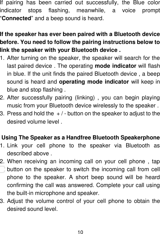  10 If  pairing  has  been  carried  out  successfully,  the  Blue  color indicator  stops  flashing,  meanwhile,  a  voice  prompt “Connected” and a beep sound is heard.  If the speaker has ever been paired with a Bluetooth device before. You need to follow the pairing instructions below to link the speaker with your Bluetooth device . 1. After turning on the speaker, the speaker will search for the last paired device . The operating mode indicator will flash in blue. If the unit finds the paired Bluetooth device , a beep sound is heard and operating mode indicator will keep in blue and stop flashing .  2. After  successfully  pairing  (linking)  ,  you  can  begin  playing music from your Bluetooth device wirelessly to the speaker .  3. Press and hold the  + / - button on the speaker to adjust to the desired volume level .                 Using The Speaker as a Handfree Bluetooth Speakerphone 1. Link  your  cell  phone  to  the  speaker  via  Bluetooth  as described above .  2. When  receiving  an  incoming  call  on  your  cell  phone  ,  tap                       button on the speaker to switch the incoming call from cell phone  to  the  speaker.  A  short  beep  sound  will  be  heard confirming the call was answered. Complete your call using the built-in microphone and speaker.  3. Adjust  the volume  control  of your  cell  phone  to obtain  the desired sound level.  