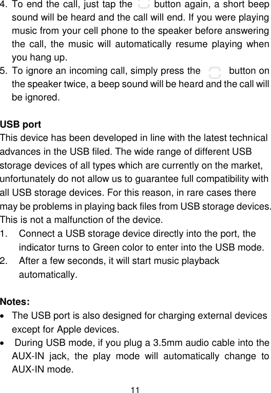  11 4. To end the call, just tap the      button again, a short beep sound will be heard and the call will end. If you were playing music from your cell phone to the speaker before answering the  call,  the music  will  automatically  resume  playing  when you hang up.  5. To ignore an incoming call, simply press the        button on the speaker twice, a beep sound will be heard and the call will be ignored.   USB port This device has been developed in line with the latest technical advances in the USB filed. The wide range of different USB storage devices of all types which are currently on the market, unfortunately do not allow us to guarantee full compatibility with all USB storage devices. For this reason, in rare cases there may be problems in playing back files from USB storage devices. This is not a malfunction of the device. 1.  Connect a USB storage device directly into the port, the indicator turns to Green color to enter into the USB mode.  2.  After a few seconds, it will start music playback automatically.    Notes:   The USB port is also designed for charging external devices except for Apple devices.    During USB mode, if you plug a 3.5mm audio cable into the AUX-IN  jack,  the  play  mode  will  automatically  change  to AUX-IN mode.  