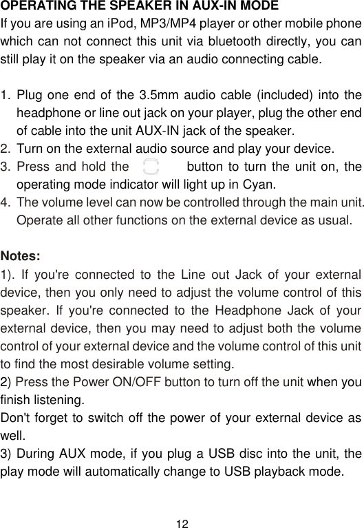  12 OPERATING THE SPEAKER IN AUX-IN MODE If you are using an iPod, MP3/MP4 player or other mobile phone which can not connect this unit via bluetooth directly, you can still play it on the speaker via an audio connecting cable.   1. Plug one end of the 3.5mm audio cable (included) into the headphone or line out jack on your player, plug the other end of cable into the unit AUX-IN jack of the speaker. 2. Turn on the external audio source and play your device. 3. Press and hold the           button to turn the unit on, the operating mode indicator will light up in Cyan. 4. The volume level can now be controlled through the main unit. Operate all other functions on the external device as usual.  Notes: 1).  If  you&apos;re  connected  to  the  Line  out  Jack  of  your  external device, then you only need to adjust the volume control of this speaker.  If  you&apos;re  connected  to  the  Headphone  Jack  of  your external device, then you may need to adjust both the volume control of your external device and the volume control of this unit to find the most desirable volume setting. 2) Press the Power ON/OFF button to turn off the unit when you finish listening. Don&apos;t forget to switch off the power of your external device as well. 3) During AUX mode, if you plug a USB disc into the unit, the play mode will automatically change to USB playback mode.   