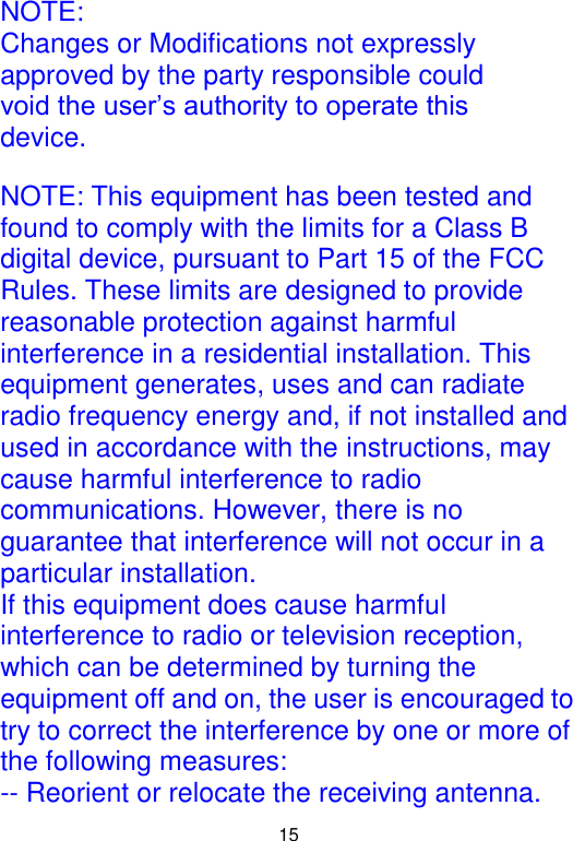  15 NOTE: Changes or Modifications not expressly approved by the party responsible could void the user’s authority to operate this device.  NOTE: This equipment has been tested and found to comply with the limits for a Class B digital device, pursuant to Part 15 of the FCC Rules. These limits are designed to provide reasonable protection against harmful interference in a residential installation. This equipment generates, uses and can radiate radio frequency energy and, if not installed and used in accordance with the instructions, may cause harmful interference to radio communications. However, there is no guarantee that interference will not occur in a particular installation. If this equipment does cause harmful interference to radio or television reception, which can be determined by turning the equipment off and on, the user is encouraged to try to correct the interference by one or more of the following measures: -- Reorient or relocate the receiving antenna. 