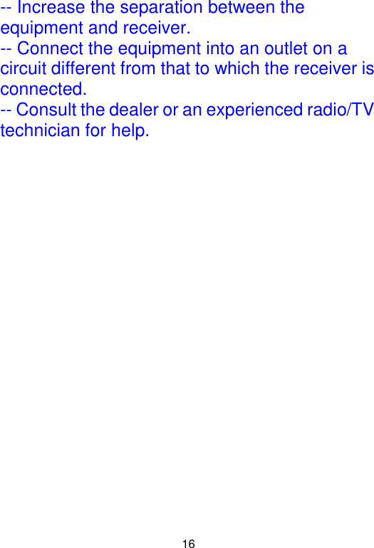  16 -- Increase the separation between the equipment and receiver. -- Connect the equipment into an outlet on a circuit different from that to which the receiver is connected. -- Consult the dealer or an experienced radio/TV technician for help.  