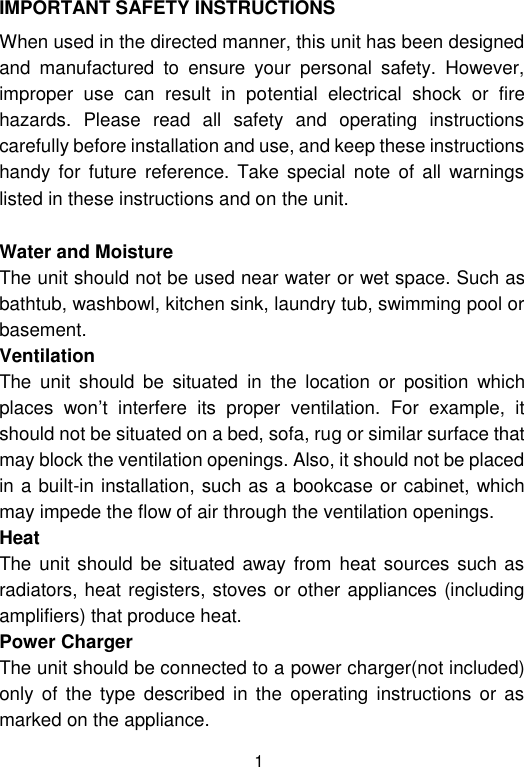  1 IMPORTANT SAFETY INSTRUCTIONS When used in the directed manner, this unit has been designed and  manufactured  to  ensure  your  personal  safety.  However, improper  use  can  result  in  potential  electrical  shock  or  fire hazards.  Please  read  all  safety  and  operating  instructions carefully before installation and use, and keep these instructions handy  for  future  reference. Take  special  note of all warnings listed in these instructions and on the unit. Water and Moisture The unit should not be used near water or wet space. Such as bathtub, washbowl, kitchen sink, laundry tub, swimming pool or basement. Ventilation The  unit  should  be  situated  in  the  location  or  position  which places  won’t  interfere  its  proper  ventilation.  For  example,  it should not be situated on a bed, sofa, rug or similar surface that may block the ventilation openings. Also, it should not be placed in a built-in installation, such as a bookcase or cabinet, which may impede the flow of air through the ventilation openings. Heat The unit should be situated  away from heat  sources such as radiators, heat registers, stoves or other appliances (including amplifiers) that produce heat. Power Charger  The unit should be connected to a power charger(not included) only  of  the type  described in  the  operating  instructions  or as marked on the appliance. 