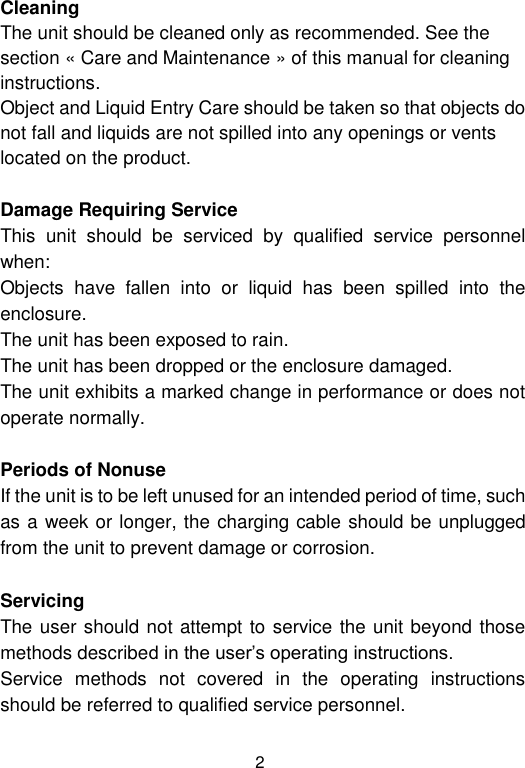  2 Cleaning  The unit should be cleaned only as recommended. See the section « Care and Maintenance » of this manual for cleaning instructions. Object and Liquid Entry Care should be taken so that objects do not fall and liquids are not spilled into any openings or vents located on the product.  Damage Requiring Service This  unit  should  be  serviced  by  qualified  service  personnel when: Objects  have  fallen  into  or  liquid  has  been  spilled  into  the enclosure. The unit has been exposed to rain. The unit has been dropped or the enclosure damaged. The unit exhibits a marked change in performance or does not operate normally.  Periods of Nonuse  If the unit is to be left unused for an intended period of time, such as a week or longer, the charging cable should be unplugged from the unit to prevent damage or corrosion.  Servicing The user should not attempt to service the unit beyond those methods described in the user’s operating instructions. Service  methods  not  covered  in  the  operating  instructions should be referred to qualified service personnel. 