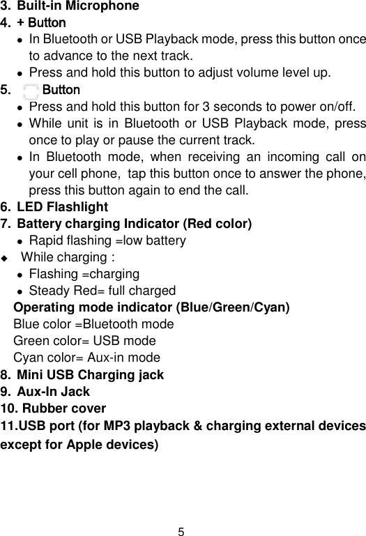  5 3. Built-in Microphone 4. + Button   In Bluetooth or USB Playback mode, press this button once to advance to the next track.  Press and hold this button to adjust volume level up. 5.        Button   Press and hold this button for 3 seconds to power on/off.  While unit  is in Bluetooth or USB  Playback  mode, press  once to play or pause the current track.  In  Bluetooth  mode,  when  receiving  an  incoming  call  on your cell phone,  tap this button once to answer the phone, press this button again to end the call.  6. LED Flashlight 7. Battery charging Indicator (Red color)  Rapid flashing =low battery  While charging :  Flashing =charging  Steady Red= full charged  Operating mode indicator (Blue/Green/Cyan)   Blue color =Bluetooth mode Green color= USB mode  Cyan color= Aux-in mode 8. Mini USB Charging jack 9. Aux-In Jack 10. Rubber cover 11.USB port (for MP3 playback &amp; charging external devices except for Apple devices)    