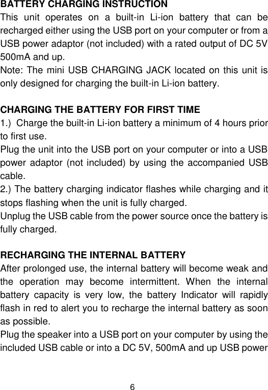  6 BATTERY CHARGING INSTRUCTION This  unit  operates  on  a  built-in  Li-ion  battery  that  can  be recharged either using the USB port on your computer or from a USB power adaptor (not included) with a rated output of DC 5V  500mA and up. Note: The mini USB CHARGING JACK located on this unit is only designed for charging the built-in Li-ion battery.  CHARGING THE BATTERY FOR FIRST TIME 1.)  Charge the built-in Li-ion battery a minimum of 4 hours prior to first use. Plug the unit into the USB port on your computer or into a USB power adaptor (not included) by using  the accompanied USB cable. 2.) The battery charging indicator flashes while charging and it stops flashing when the unit is fully charged. Unplug the USB cable from the power source once the battery is fully charged.  RECHARGING THE INTERNAL BATTERY After prolonged use, the internal battery will become weak and the  operation  may  become  intermittent.  When  the  internal battery  capacity  is  very  low,  the  battery  Indicator  will  rapidly flash in red to alert you to recharge the internal battery as soon as possible.  Plug the speaker into a USB port on your computer by using the included USB cable or into a DC 5V, 500mA and up USB power 