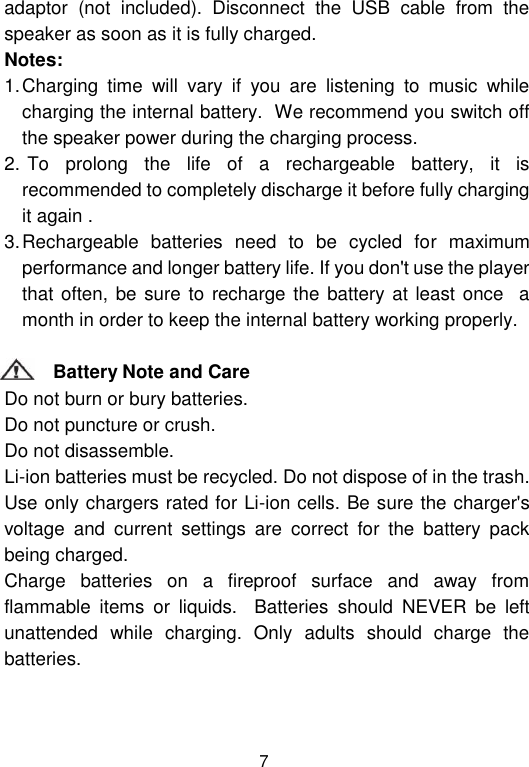  7 adaptor  (not  included).  Disconnect  the  USB  cable  from  the speaker as soon as it is fully charged.                                                                                            Notes:    1. Charging  time  will  vary  if  you  are  listening  to  music  while charging the internal battery.  We recommend you switch off the speaker power during the charging process.                                    2.  To  prolong  the  life  of  a  rechargeable  battery,  it  is recommended to completely discharge it before fully charging it again .                                                            3. Rechargeable  batteries  need  to  be  cycled  for  maximum performance and longer battery life. If you don&apos;t use the player that often, be sure  to recharge the battery at least once    a month in order to keep the internal battery working properly.                                                     Battery Note and Care                                                                                              Do not burn or bury batteries.                                                                 Do not puncture or crush.                                                                    Do not disassemble.                                                                      Li-ion batteries must be recycled. Do not dispose of in the trash.             Use only chargers rated for Li-ion cells. Be sure the charger&apos;s voltage  and  current  settings  are  correct  for  the  battery  pack being charged.                                                                      Charge  batteries  on  a  fireproof  surface  and  away  from flammable  items  or  liquids.    Batteries  should  NEVER  be  left unattended  while  charging.  Only  adults  should  charge  the batteries.                                                                                        