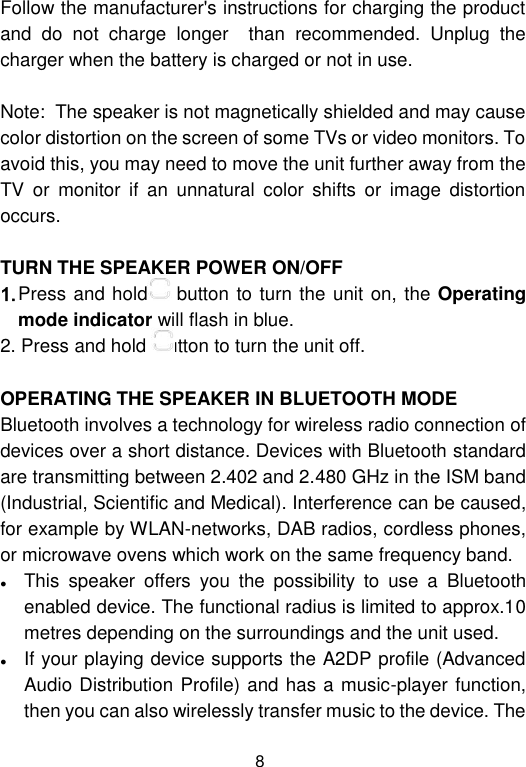  8 Follow the manufacturer&apos;s instructions for charging the product and  do  not  charge  longer    than  recommended.  Unplug  the charger when the battery is charged or not in use.                                    Note:  The speaker is not magnetically shielded and may cause color distortion on the screen of some TVs or video monitors. To avoid this, you may need to move the unit further away from the TV  or  monitor  if  an  unnatural  color  shifts  or  image  distortion occurs.  TURN THE SPEAKER POWER ON/OFF 1. Press and hold  button to turn the unit on, the Operating mode indicator will flash in blue.  2. Press and hold  button to turn the unit off.  OPERATING THE SPEAKER IN BLUETOOTH MODE Bluetooth involves a technology for wireless radio connection of devices over a short distance. Devices with Bluetooth standard are transmitting between 2.402 and 2.480 GHz in the ISM band (Industrial, Scientific and Medical). Interference can be caused, for example by WLAN-networks, DAB radios, cordless phones, or microwave ovens which work on the same frequency band.  This  speaker  offers  you  the  possibility  to  use  a  Bluetooth enabled device. The functional radius is limited to approx.10 metres depending on the surroundings and the unit used.  If your playing device supports the A2DP profile (Advanced Audio Distribution Profile) and has a music-player function, then you can also wirelessly transfer music to the device. The 