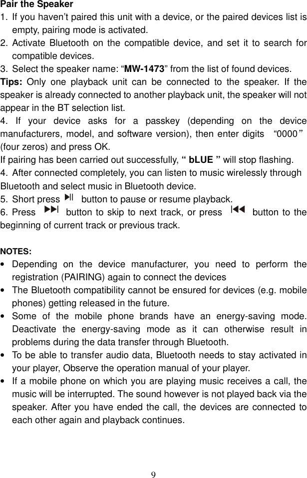  9 Pair the Speaker   1.  If you haven’t paired this unit with a device, or the paired devices list is empty, pairing mode is activated. 2.  Activate  Bluetooth  on the  compatible  device,  and set  it to search  for compatible devices. 3.  Select the speaker name: “MW-1473” from the list of found devices.   Tips:  Only  one  playback  unit  can  be  connected  to  the  speaker.  If  the speaker is already connected to another playback unit, the speaker will not appear in the BT selection list. 4.  If  your  device  asks  for  a  passkey  (depending  on  the  device manufacturers, model, and software version), then enter digits    “0000”(four zeros) and press OK.   If pairing has been carried out successfully, “ bLUE ” will stop flashing. 4.  After connected completely, you can listen to music wirelessly through Bluetooth and select music in Bluetooth device.       5.  Short press   button to pause or resume playback.  6. Press    button to skip to next track, or press    button to the beginning of current track or previous track.  NOTES: •  Depending  on  the  device  manufacturer,  you  need  to  perform  the registration (PAIRING) again to connect the devices •  The Bluetooth compatibility cannot be ensured for devices (e.g. mobile phones) getting released in the future.   •  Some  of  the  mobile  phone  brands  have  an  energy-saving  mode. Deactivate  the  energy-saving  mode  as  it  can  otherwise  result  in problems during the data transfer through Bluetooth. •  To be able to transfer audio data, Bluetooth needs to stay activated in your player, Observe the operation manual of your player. •  If a mobile phone on which you are playing music receives a call, the music will be interrupted. The sound however is not played back via the speaker. After you have ended the call, the devices are connected to each other again and playback continues.    