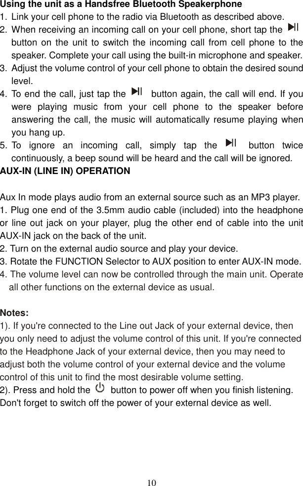  10Using the unit as a Handsfree Bluetooth Speakerphone 1.  Link your cell phone to the radio via Bluetooth as described above.   2.  When receiving an incoming call on your cell phone, short tap the  button  on the  unit to switch  the incoming  call from  cell phone to  the speaker. Complete your call using the built-in microphone and speaker.   3.  Adjust the volume control of your cell phone to obtain the desired sound level.   4.  To end the call, just tap the   button again, the call will end. If you were  playing  music  from  your  cell  phone  to  the  speaker  before answering the call, the music will automatically resume playing when you hang up.   5.  To  ignore  an  incoming  call,  simply  tap  the   button  twice continuously, a beep sound will be heard and the call will be ignored.   AUX-IN (LINE IN) OPERATION  Aux In mode plays audio from an external source such as an MP3 player. 1. Plug one end of the 3.5mm audio cable (included) into the headphone or line out jack on your player,  plug the other end of cable into the unit AUX-IN jack on the back of the unit. 2. Turn on the external audio source and play your device. 3. Rotate the FUNCTION Selector to AUX position to enter AUX-IN mode. 4. The volume level can now be controlled through the main unit. Operate all other functions on the external device as usual.  Notes: 1). If you&apos;re connected to the Line out Jack of your external device, then you only need to adjust the volume control of this unit. If you&apos;re connected to the Headphone Jack of your external device, then you may need to adjust both the volume control of your external device and the volume control of this unit to find the most desirable volume setting. 2). Press and hold the  button to power off when you finish listening. Don&apos;t forget to switch off the power of your external device as well.  