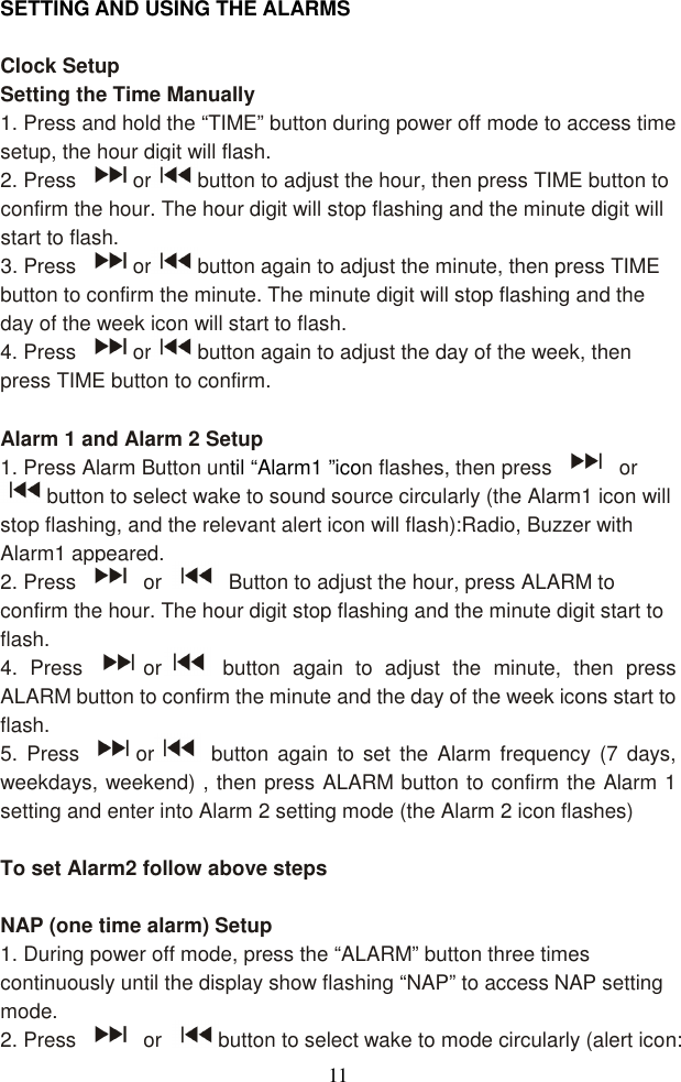  11 SETTING AND USING THE ALARMS  Clock Setup   Setting the Time Manually 1. Press and hold the “TIME” button during power off mode to access time setup, the hour digit will flash. 2. Press  or button to adjust the hour, then press TIME button to confirm the hour. The hour digit will stop flashing and the minute digit will start to flash. 3. Press  or button again to adjust the minute, then press TIME button to confirm the minute. The minute digit will stop flashing and the day of the week icon will start to flash. 4. Press  or button again to adjust the day of the week, then press TIME button to confirm.  Alarm 1 and Alarm 2 Setup 1. Press Alarm Button until “Alarm1 ”icon flashes, then press    or button to select wake to sound source circularly (the Alarm1 icon will stop flashing, and the relevant alert icon will flash):Radio, Buzzer with Alarm1 appeared. 2. Press    or    Button to adjust the hour, press ALARM to confirm the hour. The hour digit stop flashing and the minute digit start to flash. 4.  Press  or   button  again  to  adjust  the  minute,  then  press ALARM button to confirm the minute and the day of the week icons start to flash. 5.  Press  or   button  again  to  set  the  Alarm  frequency  (7  days, weekdays, weekend) , then press ALARM button to confirm the Alarm 1 setting and enter into Alarm 2 setting mode (the Alarm 2 icon flashes)  To set Alarm2 follow above steps  NAP (one time alarm) Setup   1. During power off mode, press the “ALARM” button three times continuously until the display show flashing “NAP” to access NAP setting mode. 2. Press    or  button to select wake to mode circularly (alert icon: 