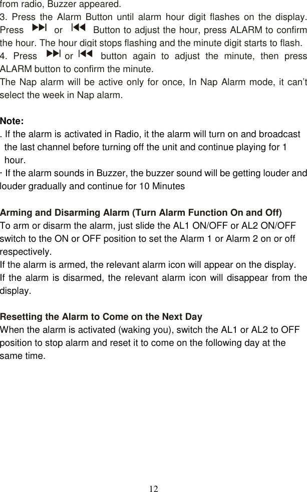  12from radio, Buzzer appeared. 3.  Press  the  Alarm  Button  until  alarm  hour  digit  flashes  on the  display. Press    or    Button to adjust the hour, press ALARM to confirm the hour. The hour digit stops flashing and the minute digit starts to flash. 4.  Press  or   button  again  to  adjust  the  minute,  then  press ALARM button to confirm the minute.   The Nap alarm will be active only for once, In Nap Alarm mode, it can’t select the week in Nap alarm.  Note:   . If the alarm is activated in Radio, it the alarm will turn on and broadcast the last channel before turning off the unit and continue playing for 1 hour. · If the alarm sounds in Buzzer, the buzzer sound will be getting louder and louder gradually and continue for 10 Minutes  Arming and Disarming Alarm (Turn Alarm Function On and Off) To arm or disarm the alarm, just slide the AL1 ON/OFF or AL2 ON/OFF switch to the ON or OFF position to set the Alarm 1 or Alarm 2 on or off respectively. If the alarm is armed, the relevant alarm icon will appear on the display.     If the alarm is disarmed, the relevant alarm icon will disappear from the display.  Resetting the Alarm to Come on the Next Day When the alarm is activated (waking you), switch the AL1 or AL2 to OFF position to stop alarm and reset it to come on the following day at the same time.  