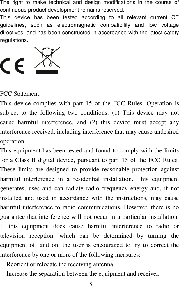  15The  right  to  make  technical  and  design  modifications  in  the  course  of continuous product development remains reserved. This  device  has  been  tested  according  to  all  relevant  current  CE guidelines,  such  as  electromagnetic  compatibility  and  low  voltage directives, and has been constructed in accordance with the latest safety regulations.       FCC Statement: This  device  complies  with  part  15  of  the  FCC  Rules. Operation  is subject  to  the  following  two  conditions:  (1)  This  device  may  not cause  harmful  interference,  and  (2)  this  device  must  accept  any interference received, including interference that may cause undesired operation.   This equipment has been tested and found to comply with the limits for a Class B digital device, pursuant to part 15 of the FCC Rules. These  limits  are  designed  to  provide  reasonable  protection  against harmful  interference  in  a  residential  installation.  This  equipment generates,  uses  and  can  radiate  radio  frequency  energy  and,  if  not installed  and  used  in  accordance  with  the  instructions,  may  cause harmful interference to radio communications. However, there is no guarantee that interference will not occur in a particular installation. If  this  equipment  does  cause  harmful  interference  to  radio  or television  reception,  which  can  be  determined  by  turning  the equipment  off  and  on,  the  user  is  encouraged  to  try  to  correct  the interference by one or more of the following measures: —Reorient or relocate the receiving antenna. —Increase the separation between the equipment and receiver. 