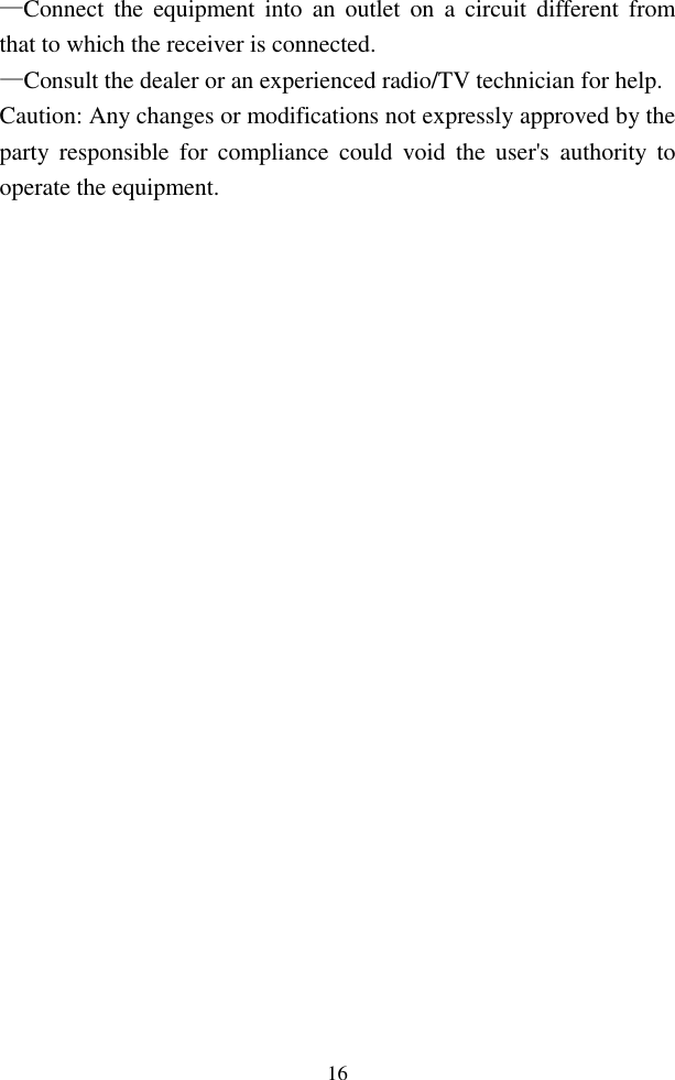  16—Connect  the  equipment into  an  outlet  on  a  circuit  different  from that to which the receiver is connected. —Consult the dealer or an experienced radio/TV technician for help. Caution: Any changes or modifications not expressly approved by the party  responsible  for  compliance  could  void  the  user&apos;s  authority  to operate the equipment.     