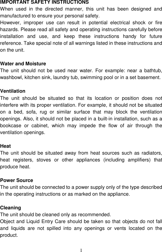  1 IMPORTANT SAFETY INSTRUCTIONS When  used  in  the  directed  manner,  this  unit  has  been  designed  and manufactured to ensure your personal safety. However,  improper  use  can  result  in  potential  electrical  shock  or  fire hazards. Please read all safety and operating instructions carefully before installation  and  use,  and  keep  these  instructions  handy  for  future reference. Take special note of all warnings listed in these instructions and on the unit.  Water and Moisture The  unit  should  not  be  used near  water. For  example:  near  a  bathtub, washbowl, kitchen sink, laundry tub, swimming pool or in a set basement.  Ventilation The  unit  should  be  situated  so  that  its  location  or  position  does  not interfere with its proper ventilation. For example, it should not be situated on  a  bed,  sofa,  rug  or  similar  surface  that  may  block  the  ventilation openings. Also, it should not be placed in a built-in installation, such as a bookcase  or  cabinet,  which  may  impede  the  flow  of  air  through  the ventilation openings.  Heat The unit should  be situated  away from  heat  sources  such as  radiators, heat  registers,  stoves  or  other  appliances  (including  amplifiers)  that produce heat.  Power Source   The unit should be connected to a power supply only of the type described in the operating instructions or as marked on the appliance.  Cleaning   The unit should be cleaned only as recommended. Object and Liquid Entry Care should be taken so that objects do not fall and  liquids  are  not  spilled  into  any  openings  or  vents  located  on  the product. 