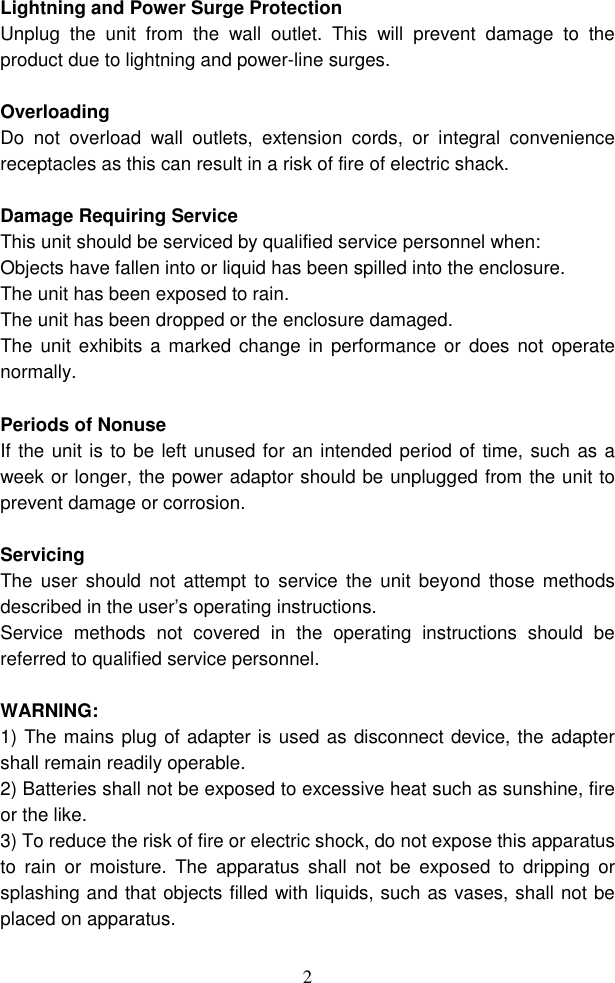  2Lightning and Power Surge Protection Unplug  the  unit  from  the  wall  outlet.  This  will  prevent  damage  to  the product due to lightning and power-line surges.  Overloading Do  not  overload  wall  outlets,  extension  cords,  or  integral  convenience receptacles as this can result in a risk of fire of electric shack.  Damage Requiring Service This unit should be serviced by qualified service personnel when: Objects have fallen into or liquid has been spilled into the enclosure. The unit has been exposed to rain. The unit has been dropped or the enclosure damaged. The unit  exhibits  a marked change  in  performance or does not  operate normally.  Periods of Nonuse   If the unit is to be left unused for an intended period of time, such as a week or longer, the power adaptor should be unplugged from the unit to prevent damage or corrosion.  Servicing The  user  should  not attempt to  service  the  unit  beyond  those methods described in the user’s operating instructions. Service  methods  not  covered  in  the  operating  instructions  should  be referred to qualified service personnel.  WARNING: 1) The mains plug of adapter is used as disconnect device, the adapter shall remain readily operable. 2) Batteries shall not be exposed to excessive heat such as sunshine, fire or the like. 3) To reduce the risk of fire or electric shock, do not expose this apparatus to  rain  or  moisture.  The  apparatus  shall  not  be  exposed  to  dripping  or splashing and that objects filled with liquids, such as vases, shall not be placed on apparatus.  