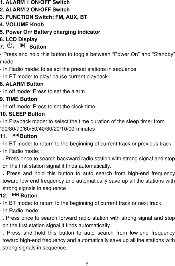  5  1. ALARM 1 ON/OFF Switch 2. ALARM 2 ON/OFF Switch 3. FUNCTION Switch: FM, AUX, BT 4. VOLUME Knob   5. Power On/ Battery charging indicator 6. LCD Display 7. /  Button - Press and hold this button to toggle between “Power On” and “Standby” mode. - In Radio mode: to select the preset stations in sequence - In BT mode: to play/ pause current playback 8. ALARM Button   - In off mode: Press to set the alarm. 9. TIME Button   - In off mode: Press to set the clock time 10. SLEEP Button - In Playback mode: to select the time duration of the sleep timer from “90/80/70/60/50/40/30/20/10/00”minutes 11. Button - In BT mode: to return to the beginning of current track or previous track - In Radio mode:   . Press once to search backward radio station with strong signal and stop on the first station signal it finds automatically.   .  Press  and  hold  this  button  to  auto  search  from  high-end  frequency toward low-end frequency and automatically save up all the stations with strong signals in sequence   12. Button. - In BT mode: to return to the beginning of current track or next track - In Radio mode:   . Press once to search forward radio station with strong signal and stop on the first station signal it finds automatically.   .  Press  and  hold  this  button  to  auto  search  from  low-end  frequency toward high-end frequency and automatically save up all the stations with strong signals in sequence.   