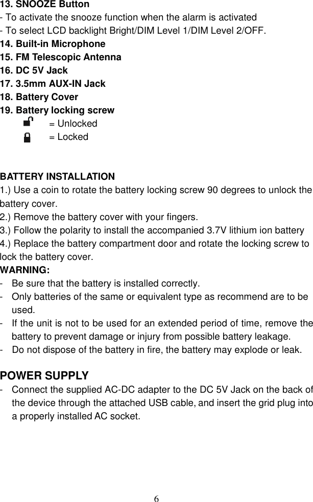  613. SNOOZE Button   - To activate the snooze function when the alarm is activated - To select LCD backlight Bright/DIM Level 1/DIM Level 2/OFF. 14. Built-in Microphone 15. FM Telescopic Antenna 16. DC 5V Jack   17. 3.5mm AUX-IN Jack 18. Battery Cover 19. Battery locking screw = Unlocked = Locked   BATTERY INSTALLATION   1.) Use a coin to rotate the battery locking screw 90 degrees to unlock the battery cover. 2.) Remove the battery cover with your fingers. 3.) Follow the polarity to install the accompanied 3.7V lithium ion battery 4.) Replace the battery compartment door and rotate the locking screw to lock the battery cover. WARNING: -  Be sure that the battery is installed correctly.   -  Only batteries of the same or equivalent type as recommend are to be used. -  If the unit is not to be used for an extended period of time, remove the battery to prevent damage or injury from possible battery leakage. -  Do not dispose of the battery in fire, the battery may explode or leak.  POWER SUPPLY -  Connect the supplied AC-DC adapter to the DC 5V Jack on the back of the device through the attached USB cable, and insert the grid plug into a properly installed AC socket.  