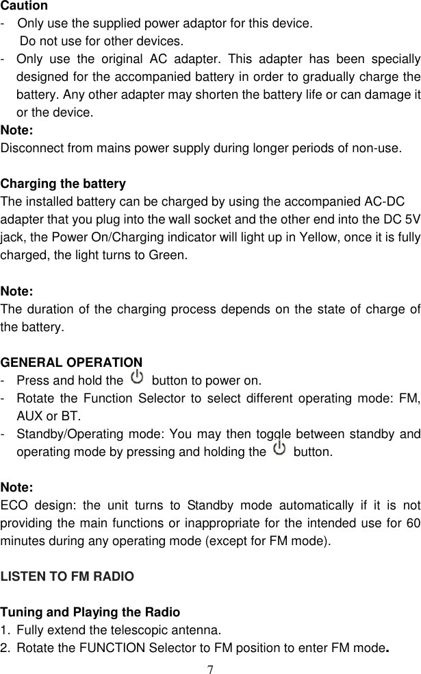  7Caution -    Only use the supplied power adaptor for this device. Do not use for other devices.   -  Only  use  the  original  AC  adapter.  This  adapter  has  been  specially designed for the accompanied battery in order to gradually charge the battery. Any other adapter may shorten the battery life or can damage it or the device. Note: Disconnect from mains power supply during longer periods of non-use.  Charging the battery The installed battery can be charged by using the accompanied AC-DC adapter that you plug into the wall socket and the other end into the DC 5V jack, the Power On/Charging indicator will light up in Yellow, once it is fully charged, the light turns to Green.  Note: The duration of the charging process depends on the state of charge of the battery.  GENERAL OPERATION -  Press and hold the  button to power on. -  Rotate  the Function  Selector  to  select  different  operating mode:  FM, AUX or BT.   -  Standby/Operating mode: You may then toggle between standby and operating mode by pressing and holding the  button.   Note:  ECO  design:  the  unit  turns  to  Standby  mode  automatically  if  it  is  not providing the main functions or inappropriate for the intended use for 60 minutes during any operating mode (except for FM mode).          LISTEN TO FM RADIO    Tuning and Playing the Radio   1.  Fully extend the telescopic antenna. 2.  Rotate the FUNCTION Selector to FM position to enter FM mode. 