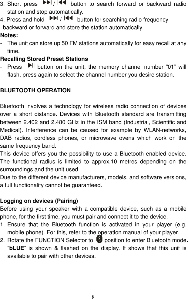  83.  Short  press  /   button  to  search  forward  or  backward  radio station and stop automatically. 4. Press and hold  /   button for searching radio frequency backward or forward and store the station automatically.   Notes: -  The unit can store up 50 FM stations automatically for easy recall at any time. Recalling Stored Preset Stations -  Press  button  on  the  unit,  the memory  channel  number  ”01” will flash, press again to select the channel number you desire station.  BLUETOOTH OPERATION  Bluetooth involves a technology for wireless radio connection of devices over  a  short  distance.  Devices  with  Bluetooth  standard  are transmitting between 2.402 and 2.480 GHz in the ISM band (Industrial, Scientific and Medical).  Interference  can  be  caused  for  example  by  WLAN-networks, DAB  radios,  cordless  phones,  or  microwave  ovens  which  work  on  the same frequency band. This device offers you the possibility to use a Bluetooth enabled device. The  functional  radius  is  limited  to  approx.10  metres  depending  on  the surroundings and the unit used. Due to the different device manufacturers, models, and software versions, a full functionality cannot be guaranteed.  Logging on devices (Pairing) Before  using  your  speaker  with  a  compatible  device,  such  as  a  mobile phone, for the first time, you must pair and connect it to the device.   1.  Ensure  that  the  Bluetooth  function  is  activated  in  your  player  (e.g. mobile phone). For this, refer to the operation manual of your player. 2.  Rotate the FUNCTION Selector to        position to enter Bluetooth mode. “bLUE”  is  shown  &amp;  flashed  on  the  display.  It  shows  that  this  unit  is available to pair with other devices. 